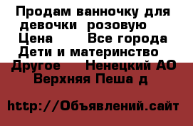 Продам ванночку для девочки (розовую). › Цена ­ 1 - Все города Дети и материнство » Другое   . Ненецкий АО,Верхняя Пеша д.